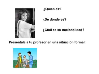 ¿Quién es?


                     ¿De dónde es?


                     ¿Cuál es su nacionalidad?


Preséntala a tu profesor en una situación formal:
 