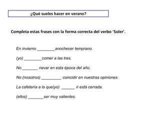 ¿Qué sueles hacer en verano?



Completa estas frases con la forma correcta del verbo ‘Soler’.



  En invierno ________anochecer temprano.

  (yo) ________comer a las tres.

  No _______ nevar en esta época del año.

  No (nosotros) _________ coincidir en nuestras opiniones.

  La cafetería a la que(yo) ______ ir está cerrada.

  (ellos) _______ser muy valientes.
 