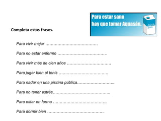Completa estas frases.


  Para vivir mejor …………………………………

  Para no estar enfermo ……………………………….

  Para vivir más de cien años ……………………………

  Para jugar bien al tenis ……………………………….

  Para nadar en una piscina pública……………………….

  Para no tener estrés…………………………………….

  Para estar en forma …………………………………..

  Para dormir bien …………………………………….
 