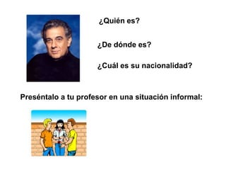 ¿Quién es?


                     ¿De dónde es?

                     ¿Cuál es su nacionalidad?



Preséntalo a tu profesor en una situación informal:
 