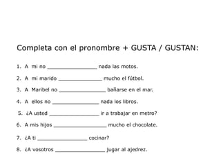 Completa con el pronombre + GUSTA / GUSTAN:

1. A mi no ________________ nada las motos.

2. A mi marido ______________ mucho el fútbol.

3. A Maribel no _______________ bañarse en el mar.

4. A ellos no _______________ nada los libros.

5. ¿A usted ________________ ir a trabajar en metro?

6. A mis hijos _________________ mucho el chocolate.

7. ¿A ti ________________ cocinar?

8. ¿A vosotros ________________ jugar al ajedrez.
 