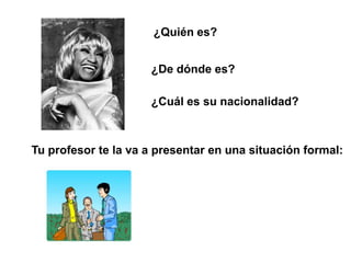 ¿Quién es?


                     ¿De dónde es?

                     ¿Cuál es su nacionalidad?



Tu profesor te la va a presentar en una situación formal:
 
