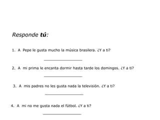Responde tú:

1. A Pepe le gusta mucho la música brasilera. ¿Y a ti?

                  _________________

2. A mi prima le encanta dormir hasta tarde los domingos. ¿Y a ti?
                  _________________


 3. A mis padres no les gusta nada la televisión. ¿Y a ti?
                  _________________


4. A mi no me gusta nada el fútbol. ¿Y a ti?
                 _________________
 