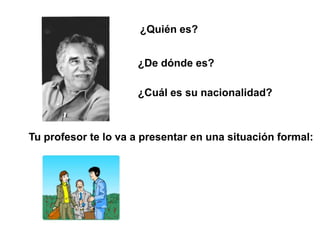 ¿Quién es?


                     ¿De dónde es?

                     ¿Cuál es su nacionalidad?



Tu profesor te lo va a presentar en una situación formal:
 