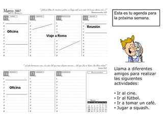 Esta es tu agenda para
la próxima semana.




Llama a diferentes
amigos para realizar
las siguientes
actividades:

•   Ir al cine.
•   Ir al fútbol.
•   Ir a tomar un café.
•   Jugar a squash.
 