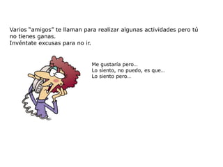 Varios “amigos” te llaman para realizar algunas actividades pero tú
no tienes ganas.
Invéntate excusas para no ir.


                             Me gustaría pero…
                             Lo siento, no puedo, es que…
                             Lo siento pero…
 