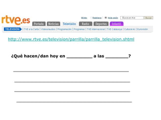 http://www.rtve.es/television/parrilla/parrilla_television.shtml



 ¿Qué hacen/dan hoy en _________ a las ________?


  _____________________________________________

   _____________________________________________

   _____________________________________________

    _____________________________________________
 