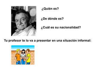¿Quién es?


                        ¿De dónde es?

                        ¿Cuál es su nacionalidad?



Tu profesor te lo va a presentar en una situación informal:
 