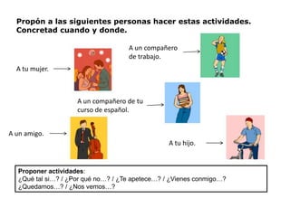 Propón a las siguientes personas hacer estas actividades.
  Concretad cuando y donde.

                                    A un compañero
                                    de trabajo.
  A tu mujer.



                    A un compañero de tu
                    curso de español.


A un amigo.
                                                 A tu hijo.


  Proponer actividades:
  ¿Qué tal si…? / ¿Por qué no…? / ¿Te apetece…? / ¿Vienes conmigo…?
  ¿Quedamos…? / ¿Nos vemos…?
 