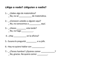 ¿Algo o nada? ¿Alguien o nadie?

1.- _ ¿Sabes algo de matemática?
    _ No, no sé ___________ de matemática.

2.- _ ¿Conocen ustedes a alguien aquí?
    _ No, no conocemos a __________ aquí.
3.- _ ¿Haces ________ esta tarde?
    _ No, no hago __________.

4.- ¿Hay ___________ en la oficina?

5.- Susana le preguntó _________ a su jefe.

6.- Hoy no quiero hablar con ___________.

7.- _ ¿Tienes hambre? ¿Quieres comer ____________?
    _ No, gracias. No quiero comer _________.
 