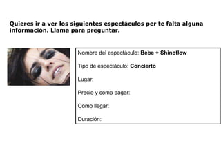 Quieres ir a ver los siguientes espectáculos per te falta alguna
información. Llama para preguntar.



                      Nombre del espectáculo: Bebe + Shinoflow

                      Tipo de espectáculo: Concierto

                      Lugar:

                      Precio y como pagar:

                      Como llegar:

                      Duración:
 