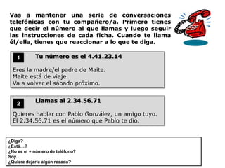 Vas a mantener una serie de conversaciones
telefónicas con tu compañero/a. Primero tienes
que decir el número al que llamas y luego seguir
las instrucciones de cada ficha. Cuando te llama
él/ella, tienes que reaccionar a lo que te diga.

    1       Tu número es el 4.41.23.14

  Eres la madre/el padre de Maite.
  Maite está de viaje.
  Va a volver el sábado próximo.


            Llamas al 2.34.56.71
    2
  Quieres hablar con Pablo González, un amigo tuyo.
  El 2.34.56.71 es el número que Pablo te dio.


¿Diga?
¿Está…?
¿No es el + número de teléfono?
Soy…
¿Quiere dejarle algún recado?
 