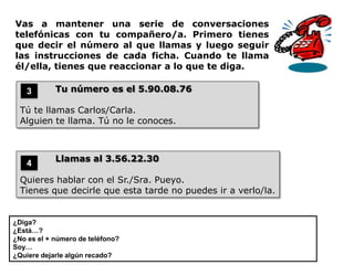 Vas a mantener una serie de conversaciones
telefónicas con tu compañero/a. Primero tienes
que decir el número al que llamas y luego seguir
las instrucciones de cada ficha. Cuando te llama
él/ella, tienes que reaccionar a lo que te diga.

    3       Tu número es el 5.90.08.76

  Tú te llamas Carlos/Carla.
  Alguien te llama. Tú no le conoces.



            Llamas al 3.56.22.30
    4
  Quieres hablar con el Sr./Sra. Pueyo.
  Tienes que decirle que esta tarde no puedes ir a verlo/la.


¿Diga?
¿Está…?
¿No es el + número de teléfono?
Soy…
¿Quiere dejarle algún recado?
 