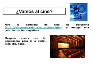 ¿Vamos al cine?

Mira      la     cartelera   de      cine     de    Barcelona
(http://barcelona.salir.com/cartelera.html)   y  escoge   una
película con tu compañero.


Después      queda con  tu
compañero para ir a verla:
cine, día, hora…
 