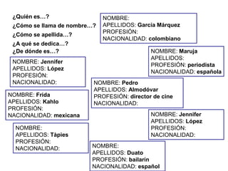 ¿Quién es…?                  NOMBRE:
 ¿Cómo se llama de nombre…?   APELLIDOS: García Márquez
                              PROFESIÓN:
 ¿Cómo se apellida…?
                              NACIONALIDAD: colombiano
 ¿A qué se dedica…?
 ¿De dónde es…?                              NOMBRE: Maruja
                                             APELLIDOS:
 NOMBRE: Jennifer
                                             PROFESIÓN: periodista
 APELLIDOS: López
                                             NACIONALIDAD: española
 PROFESIÓN:
 NACIONALIDAD:            NOMBRE: Pedro
                          APELLIDOS: Almodóvar
NOMBRE: Frida             PROFESIÓN: director de cine
APELLIDOS: Kahlo          NACIONALIDAD:
PROFESIÓN:
NACIONALIDAD: mexicana                       NOMBRE: Jennifer
                                             APELLIDOS: López
  NOMBRE:                                    PROFESIÓN:
  APELLIDOS: Tàpies                          NACIONALIDAD:
  PROFESIÓN:
  NACIONALIDAD:          NOMBRE:
                         APELLIDOS: Duato
                         PROFESIÓN: bailarín
                         NACIONALIDAD: español
 