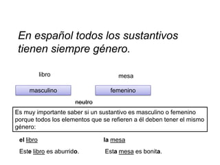 En español todos los sustantivos
 tienen siempre género.

            libro                    mesa

     masculino                    femenino
                      neutro
Es muy importante saber si un sustantivo es masculino o femenino
porque todos los elementos que se refieren a él deben tener el mismo
género:

 el libro                      la mesa
 Este libro es aburrido.        Esta mesa es bonita.
 