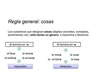Regla general: cosas
   Los sustantivos que designan cosas (objetos concretos, conceptos,
   sentimientos, etc.) sólo tienen un género: o masculino o femenino.


    Si termina en -o.                     Si termina en -a.


  el libro     el dinero              la mesa        la casa
el edificio   el armario           la ventana         la taza

         masculino                           femenino
 