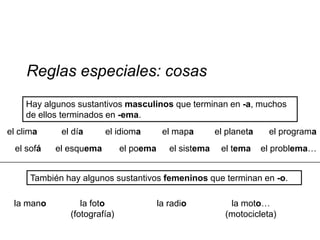Reglas especiales: cosas
     Hay algunos sustantivos masculinos que terminan en -a, muchos
     de ellos terminados en -ema.
el clima     el día      el idioma        el mapa        el planeta    el programa
  el sofá   el esquema        el poema      el sistema    el tema     el problema…


      También hay algunos sustantivos femeninos que terminan en -o.

 la mano          la foto                la radio           la moto…
               (fotografía)                                (motocicleta)
 