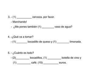 3. - (1) __________ cerveza, por favor.
  - Marchando!
  - ¿Me pones también (1) ________ vaso de agua?


4. -¿Qué va a tomar?
  - (1) _______ bocadillo de queso y (1) ________ limonada.



5. - ¿Cuánto es todo?
  - (2)_________ bocadillos, (1) _________ botella de vino y
    (1) _________ café. (15) __________ euros.
 