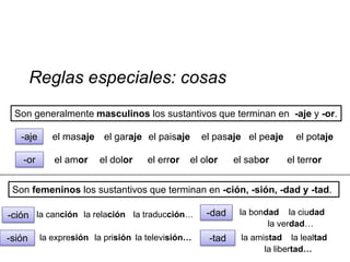 Reglas especiales: cosas
 Son generalmente masculinos los sustantivos que terminan en -aje y -or.

   -aje      el masaje el garaje el paisaje        el pasaje el peaje     el potaje

   -or       el amor    el dolor    el error   el olor     el sabor     el terror


 Son femeninos los sustantivos que terminan en -ción, -sión, -dad y -tad.

-ción la canción la relación la traducción…         -dad    la bondad la ciudad
                                                                   la verdad…
-sión     la expresión la prisión la televisión…    -tad    la amistad la lealtad
                                                                  la libertad…
 