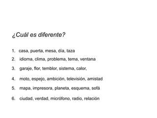 ¿Cuál es diferente?

1. casa, puerta, mesa, día, taza
2. idioma, clima, problema, tema, ventana

3. garaje, flor, temblor, sistema, calor,

4. moto, espejo, ambición, televisión, amistad

5. mapa, impresora, planeta, esquema, sofá

6. ciudad, verdad, micrófono, radio, relación
 
