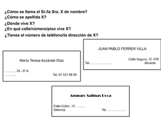 ¿Cómo se llama el Sr./la Sra. X de nombre?
¿Cómo se apellida X?
¿Dónde vive X?
¿En qué calle/número/piso vive X?
¿Tienes el número de teléfono/la dirección de X?


                                                         JUAN PABLO FERRER VILLA


         María Teresa Azcárate Díaz                                      Calle Segura, 12 -3ºB
                                                   Tel. ………………..                    Alicante

………., 35 - 5º A
………..                       Tel. 91 531 88 90




                                        Amparo Salinas Roca

                            Calle Colón, 15 ……..
                            Valencia                       Tel. ………………
 