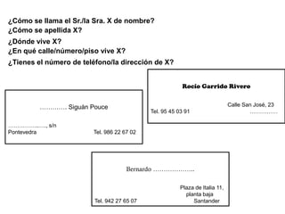 ¿Cómo se llama el Sr./la Sra. X de nombre?
¿Cómo se apellida X?
¿Dónde vive X?
¿En qué calle/número/piso vive X?
¿Tienes el número de teléfono/la dirección de X?


                                                         Rocío Garrido Rivero


         …………. Siguán Pouce                                                    Calle San José, 23
                                             Tel. 95 45 03 91                          ……………

……………..…., s/n
Pontevedra              Tel. 986 22 67 02




                                     Bernardo ………………..

                                                         Plaza de Italia 11,
                                                           planta baja
                         Tel. 942 27 65 07                    Santander
 