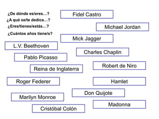 ¿De dónde es/eres…?          Fidel Castro
¿A qué se/te dedica…?
¿Eres/tienes/estás…?                        Michael Jordan
¿Cuántos años tiene/s?
                             Mick Jagger
   L.V. Beethoven
                                   Charles Chaplin
        Pablo Picasso
                                            Robert de Niro
             Reina de Inglaterra

    Roger Federer                              Hamlet

                                   Don Quijote
      Marilyn Monroe
                                              Madonna
                Cristóbal Colón
 
