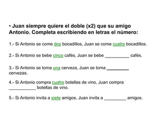 • Juan siempre quiere el doble (x2) que su amigo
Antonio. Completa escribiendo en letras el número:

1.- Si Antonio se come dos bocadillos, Juan se come cuatro bocadillos.

2.- Si Antonio se bebe cinco cafés, Juan se bebe __________ cafés.

3.- Si Antonio se toma una cerveza, Juan se toma _________
cervezas.

4.- Si Antonio compra cuatro botellas de vino, Juan compra
___________ botellas de vino.

5.- Si Antonio invita a siete amigos, Juan invita a _________ amigos.
 