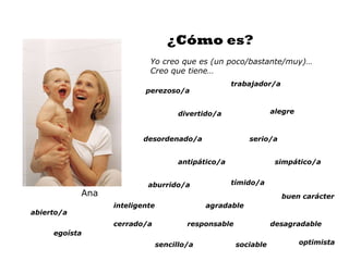 ¿Cómo es?
                           Yo creo que es (un poco/bastante/muy)…
                           Creo que tiene…
                                                     trabajador/a
                          perezoso/a


                                      divertido/a                alegre



                         desordenado/a                   serio/a


                                      antipático/a                simpático/a


                           aburrido/a                tímido/a
            Ana                                                     buen carácter
                  inteligente                agradable
abierto/a
                  cerrado/a             responsable              desagradable
     egoísta
                                sencillo/a            sociable            optimista
 