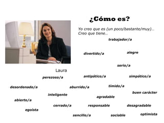 ¿Cómo es?
                                     Yo creo que es (un poco/bastante/muy)…
                                     Creo que tiene…
                                                       trabajador/a



                                        divertido/a                alegre



                                                           serio/a
                       Laura
                 perezoso/a             antipático/a                simpático/a


desordenado/a                    aburrido/a            tímido/a

                                                                      buen carácter
                   inteligente
                                               agradable
  abierto/a
                      cerrado/a           responsable              desagradable
       egoísta
                                  sencillo/a            sociable            optimista
 