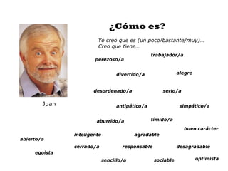 ¿Cómo es?
                        Yo creo que es (un poco/bastante/muy)…
                        Creo que tiene…
                                                  trabajador/a
                       perezoso/a


                                   divertido/a                alegre



                      desordenado/a                   serio/a

        Juan                       antipático/a                simpático/a


                        aburrido/a                tímido/a

                                                                 buen carácter
               inteligente                agradable
abierto/a
               cerrado/a             responsable              desagradable
     egoísta
                             sencillo/a            sociable            optimista
 