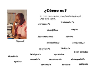 ¿Cómo es?
                          Yo creo que es (un poco/bastante/muy)…
                          Creo que tiene…
                                                    trabajador/a
                         perezoso/a


                                     divertido/a                alegre



                        desordenado/a                   serio/a

       Osvaldo
                                     antipático/a                simpático/a


                          aburrido/a                tímido/a

                                                                   buen carácter
                 inteligente                agradable
abierto/a
                 cerrado/a             responsable              desagradable
     egoísta
                               sencillo/a            sociable            optimista
 