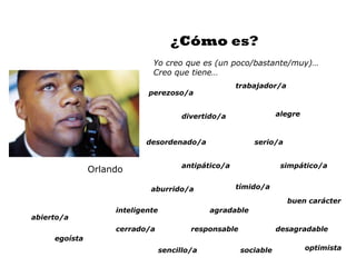 ¿Cómo es?
                             Yo creo que es (un poco/bastante/muy)…
                             Creo que tiene…
                                                       trabajador/a
                            perezoso/a


                                        divertido/a                alegre



                           desordenado/a                   serio/a


                                        antipático/a                simpático/a
               Orlando

                             aburrido/a                tímido/a

                                                                      buen carácter
                    inteligente                agradable
abierto/a
                    cerrado/a             responsable              desagradable
     egoísta
                                  sencillo/a            sociable            optimista
 