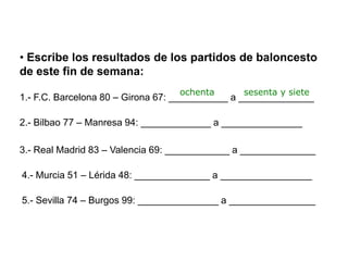 • Escribe los resultados de los partidos de baloncesto
de este fin de semana:
                                  ochenta      sesenta y siete
1.- F.C. Barcelona 80 – Girona 67: ___________ a ______________

2.- Bilbao 77 – Manresa 94: _____________ a _______________

3.- Real Madrid 83 – Valencia 69: ____________ a ______________

4.- Murcia 51 – Lérida 48: ______________ a _________________

5.- Sevilla 74 – Burgos 99: _______________ a ________________
 