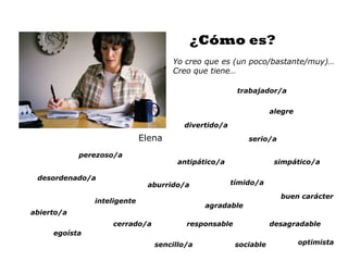 ¿Cómo es?
                                     Yo creo que es (un poco/bastante/muy)…
                                     Creo que tiene…

                                                      trabajador/a


                                                                 alegre

                                       divertido/a
                             Elena                       serio/a

            perezoso/a
                                      antipático/a                simpático/a

 desordenado/a
                              aburrido/a             tímido/a

                                                                   buen carácter
               inteligente
                                             agradable
abierto/a
                   cerrado/a            responsable              desagradable
     egoísta
                                sencillo/a            sociable            optimista
 