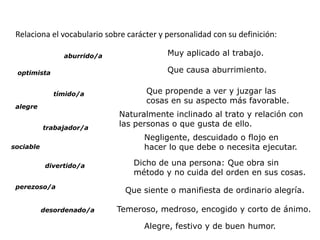 Relaciona el vocabulario sobre carácter y personalidad con su definición:

                 aburrido/a                Muy aplicado al trabajo.

 optimista                                 Que causa aburrimiento.

              tímido/a               Que propende a ver y juzgar las
                                     cosas en su aspecto más favorable.
 alegre
                              Naturalmente inclinado al trato y relación con
           trabajador/a
                              las personas o que gusta de ello.
                                    Negligente, descuidado o flojo en
sociable                            hacer lo que debe o necesita ejecutar.

            divertido/a           Dicho de una persona: Que obra sin
                                  método y no cuida del orden en sus cosas.
 perezoso/a
                               Que siente o manifiesta de ordinario alegría.

           desordenado/a      Temeroso, medroso, encogido y corto de ánimo.

                                    Alegre, festivo y de buen humor.
 
