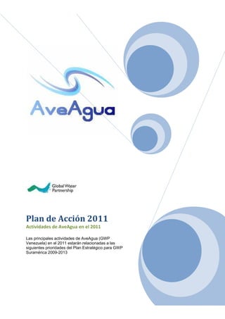 Plan de Acción 2011
Actividades de AveAgua en el 2011

Las principales actividades de AveAgua (GWP
Venezuela) en el 2011 estarán relacionadas a las
siguientes prioridades del Plan Estratégico para GWP
Suramérica 2009-2013
 