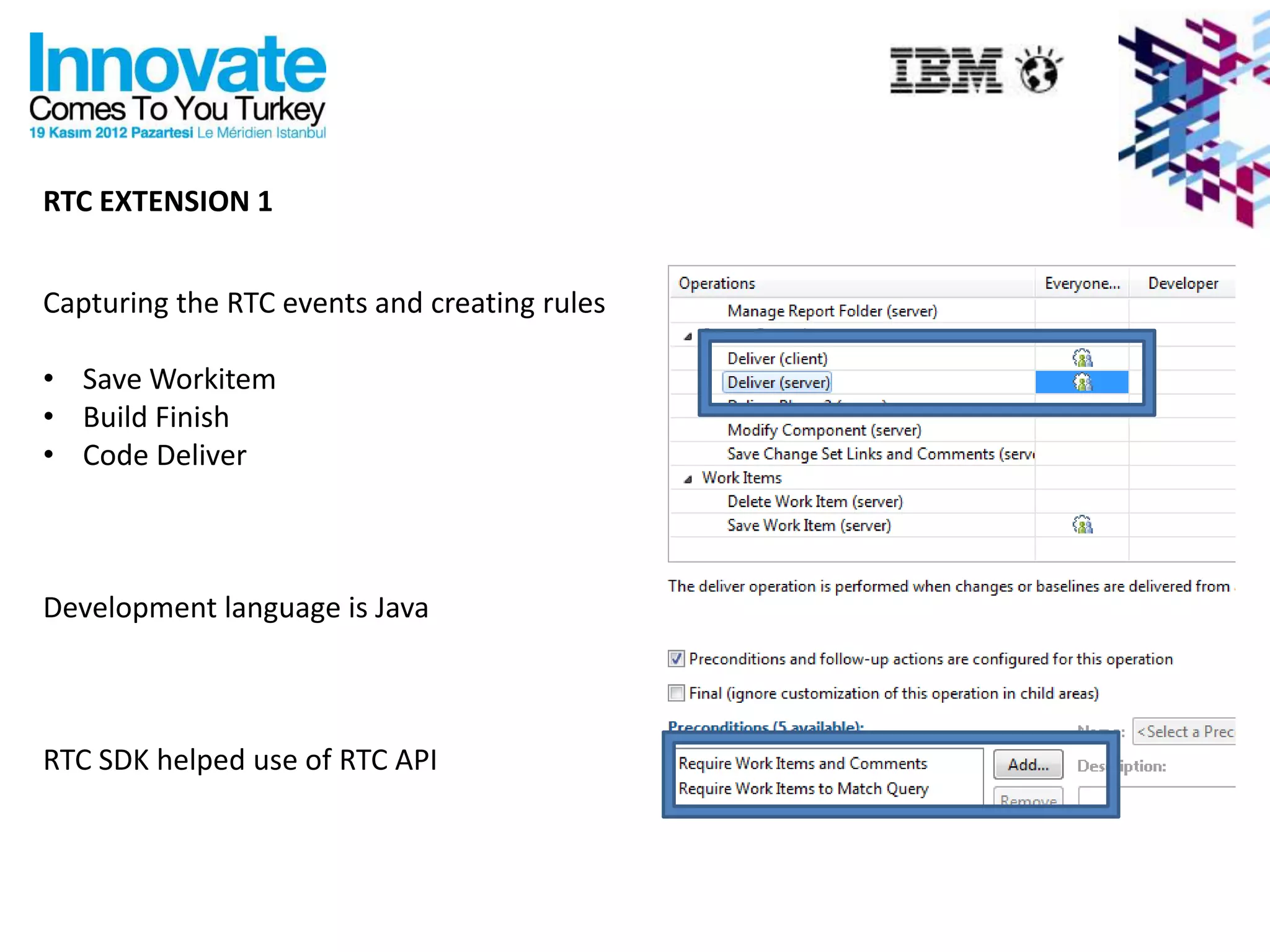 RTC EXTENSION 1


Capturing the RTC events and creating rules

• Save Workitem
• Build Finish
• Code Deliver



Development language is Java



RTC SDK helped use of RTC API
 