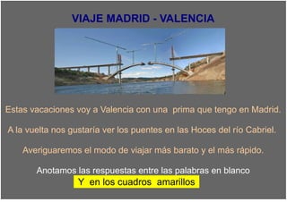 VIAJE MADRID - VALENCIA




Estas vacaciones voy a Valencia con una prima que tengo en Madrid.

A la vuelta nos gustaría ver los puentes en las Hoces del río Cabriel.

    Averiguaremos el modo de viajar más barato y el más rápido.

       Anotamos las respuestas entre las palabras en blanco
                  Y en los cuadros amarillos
 