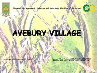 AVEBURY VILLAGEAVEBURY VILLAGE
Coordinating teacher: Mihai Daniel Frumuşelu
Ceaureanu Valeria Andreea, MIEDAR IMAPA, GROUP 8118
Ghilencea Mihai Ionuţ, MIEDAR IMAPA, GROUP 8118
University of Agronomic Sciences and Veterinary Medicine of Bucharest
 