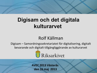 Digisam och det digitala
kulturarvet
Rolf Källman
Digisam – Samordningssekretariatet för digitalisering, digitalt
bevarande och digitalt tillgängliggörande av kulturarvet
AVEC 2013 Västerås
den 16 maj 2013
 