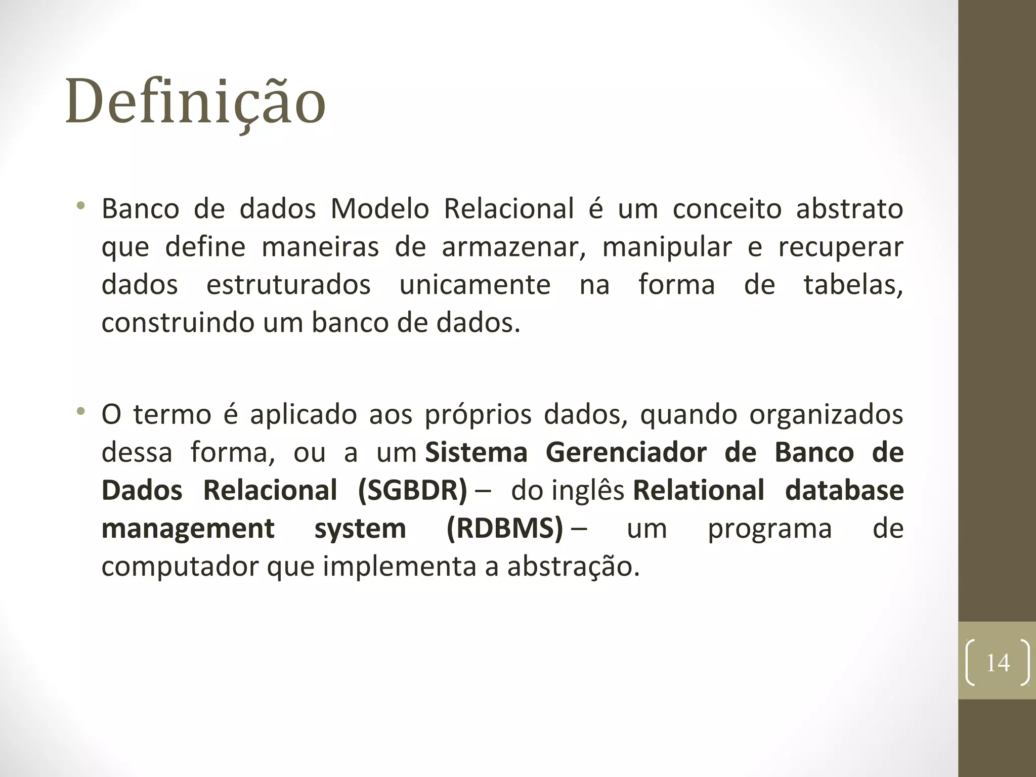 Definição
• Banco de dados Modelo Relacional é um conceito abstrato
que define maneiras de armazenar, manipular e recuperar
dados estruturados unicamente na forma de tabelas,
construindo um banco de dados.
• O termo é aplicado aos próprios dados, quando organizados
dessa forma, ou a um Sistema Gerenciador de Banco de
Dados Relacional (SGBDR) – do inglês Relational database
management system (RDBMS) – um programa de
computador que implementa a abstração.
14
 
