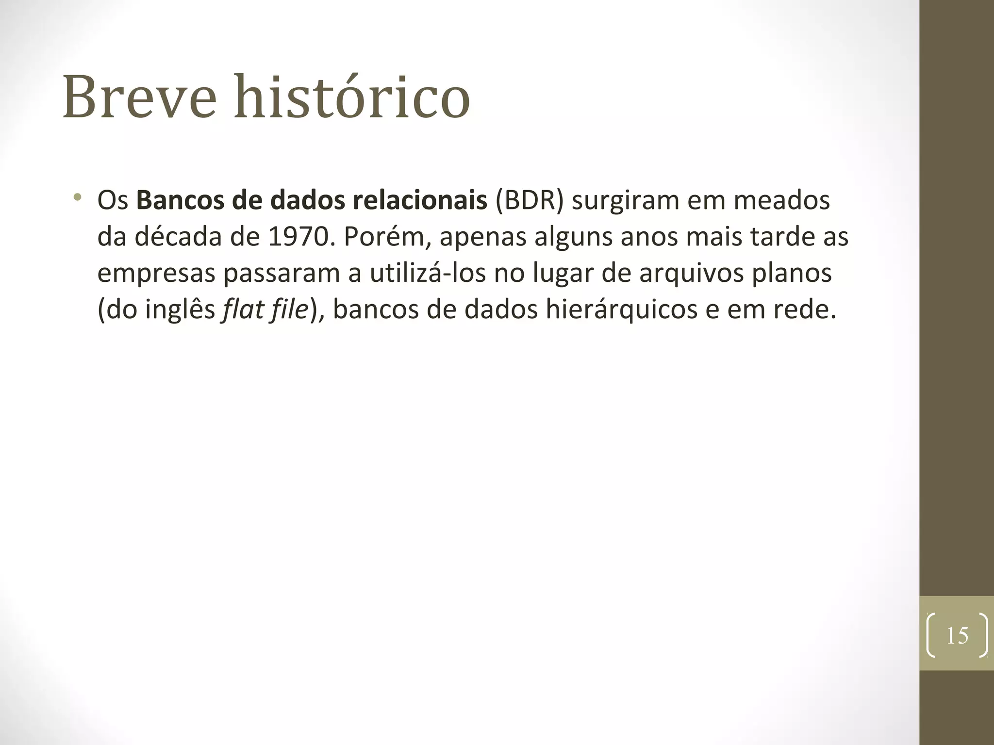 Breve histórico
• Os Bancos de dados relacionais (BDR) surgiram em meados
da década de 1970. Porém, apenas alguns anos mais tarde as
empresas passaram a utilizá-los no lugar de arquivos planos
(do inglês flat file), bancos de dados hierárquicos e em rede.
15
 