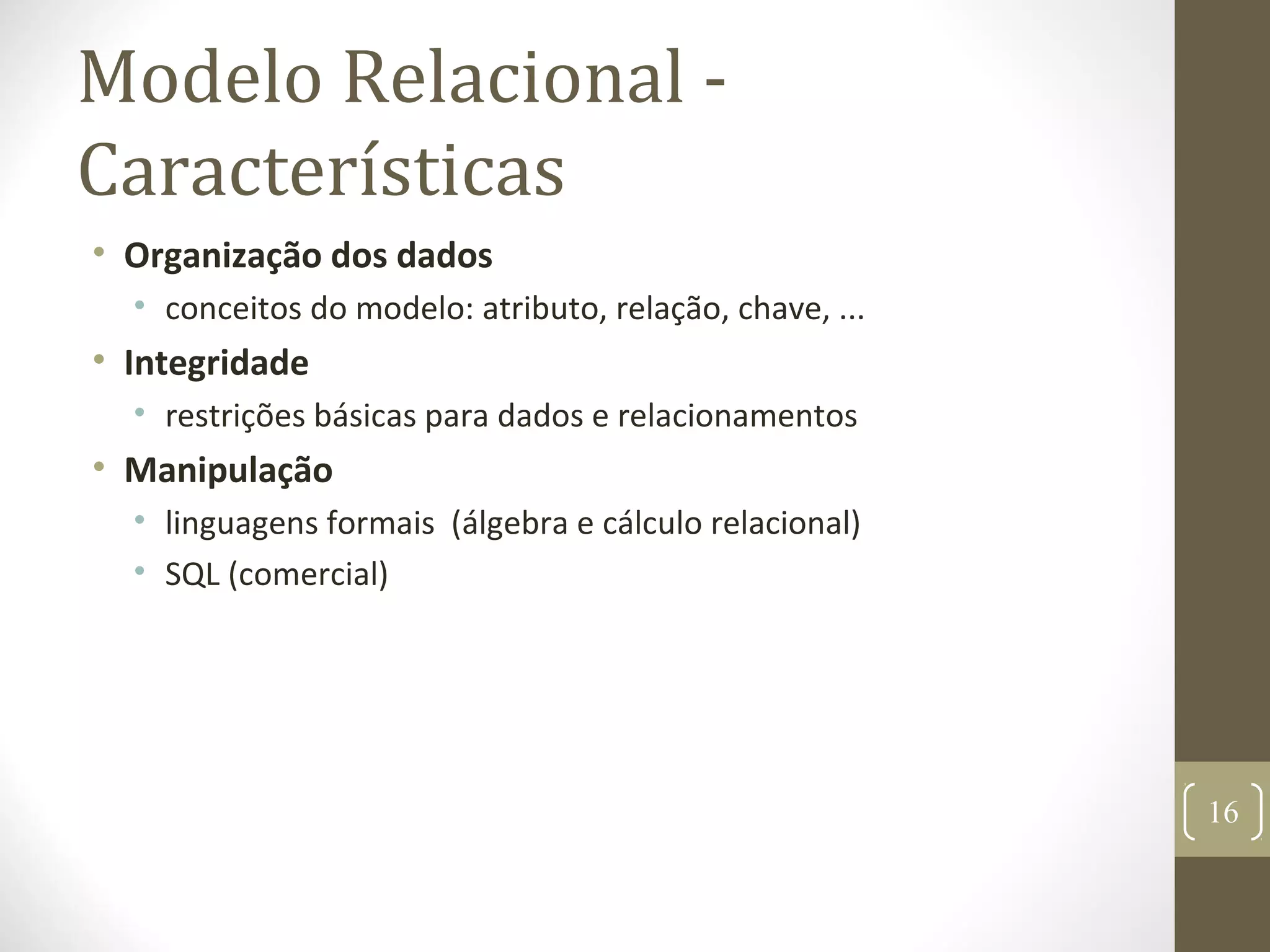 Modelo Relacional -
Características
• Organização dos dados
• conceitos do modelo: atributo, relação, chave, ...
• Integridade
• restrições básicas para dados e relacionamentos
• Manipulação
• linguagens formais (álgebra e cálculo relacional)
• SQL (comercial)
16
 