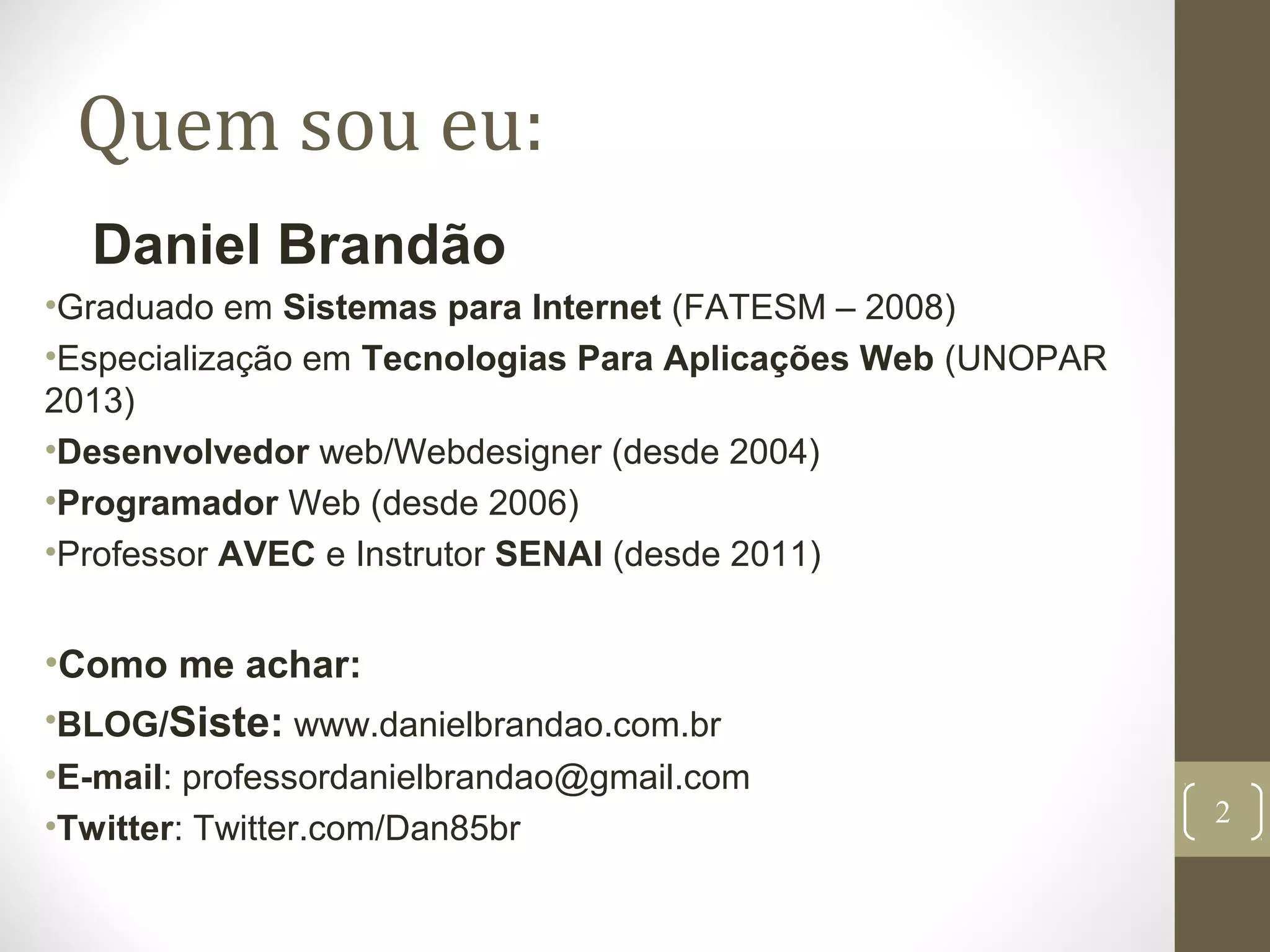 Quem sou eu:
Daniel Brandão
•Graduado em Sistemas para Internet (FATESM – 2008)
•Especialização em Tecnologias Para Aplicações Web (UNOPAR
2013)
•Desenvolvedor web/Webdesigner (desde 2004)
•Programador Web (desde 2006)
•Professor AVEC e Instrutor SENAI (desde 2011)
•Como me achar:
•BLOG/Siste: www.danielbrandao.com.br
•E-mail: professordanielbrandao@gmail.com
•Twitter: Twitter.com/Dan85br
2
 