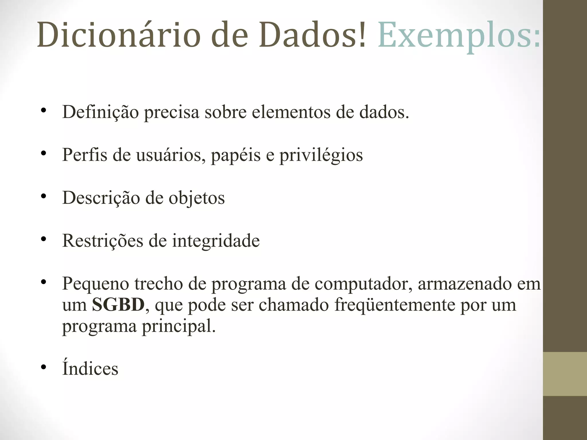 Dicionário de Dados! Exemplos:
• Definição precisa sobre elementos de dados.
• Perfis de usuários, papéis e privilégios
• Descrição de objetos
• Restrições de integridade
• Pequeno trecho de programa de computador, armazenado em
um SGBD, que pode ser chamado freqüentemente por um
programa principal.
• Índices
 