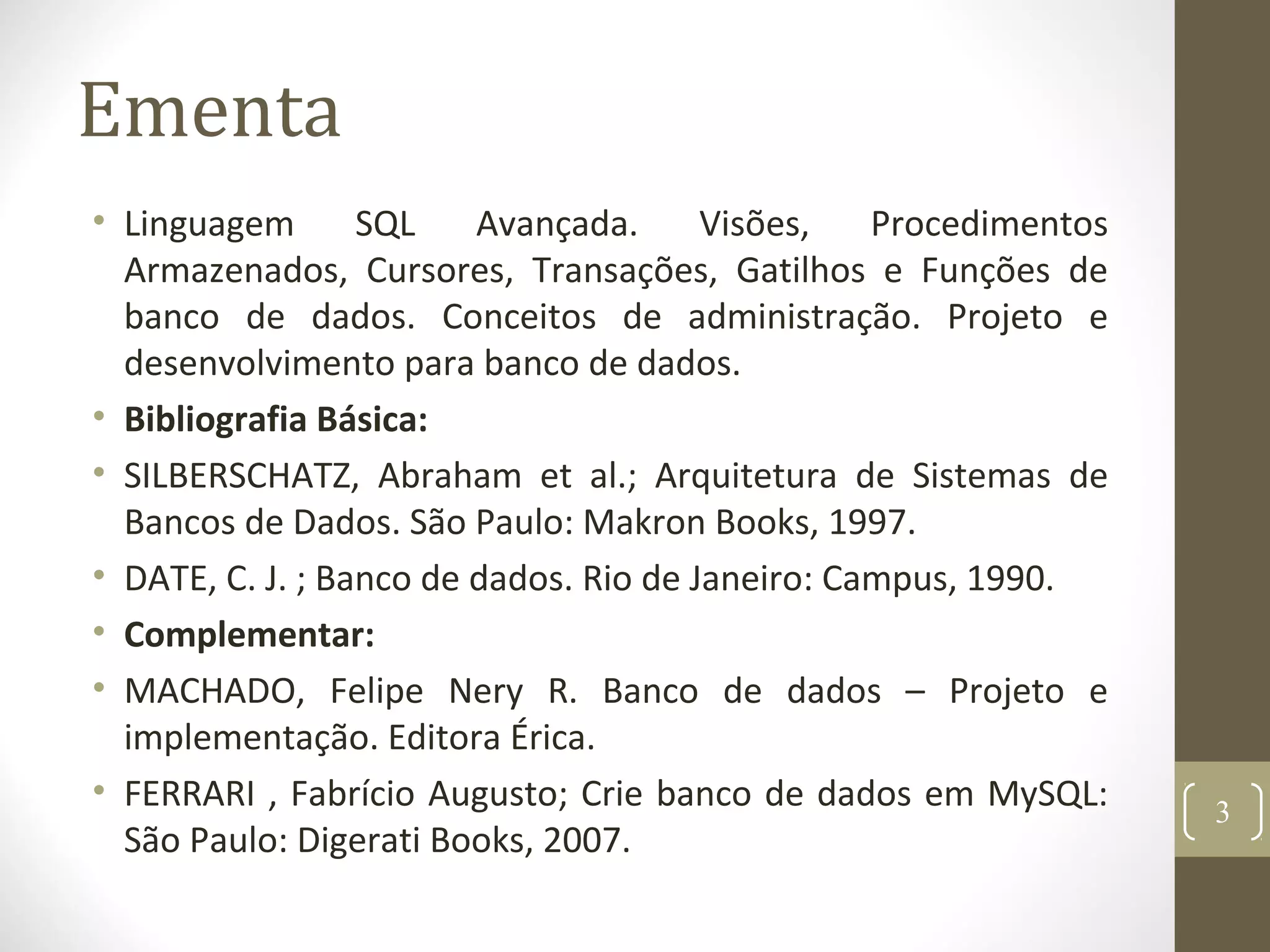 Ementa
• Linguagem SQL Avançada. Visões, Procedimentos
Armazenados, Cursores, Transações, Gatilhos e Funções de
banco de dados. Conceitos de administração. Projeto e
desenvolvimento para banco de dados.
• Bibliografia Básica:
• SILBERSCHATZ, Abraham et al.; Arquitetura de Sistemas de
Bancos de Dados. São Paulo: Makron Books, 1997.
• DATE, C. J. ; Banco de dados. Rio de Janeiro: Campus, 1990.
• Complementar:
• MACHADO, Felipe Nery R. Banco de dados – Projeto e
implementação. Editora Érica.
• FERRARI , Fabrício Augusto; Crie banco de dados em MySQL:
São Paulo: Digerati Books, 2007.
3
 