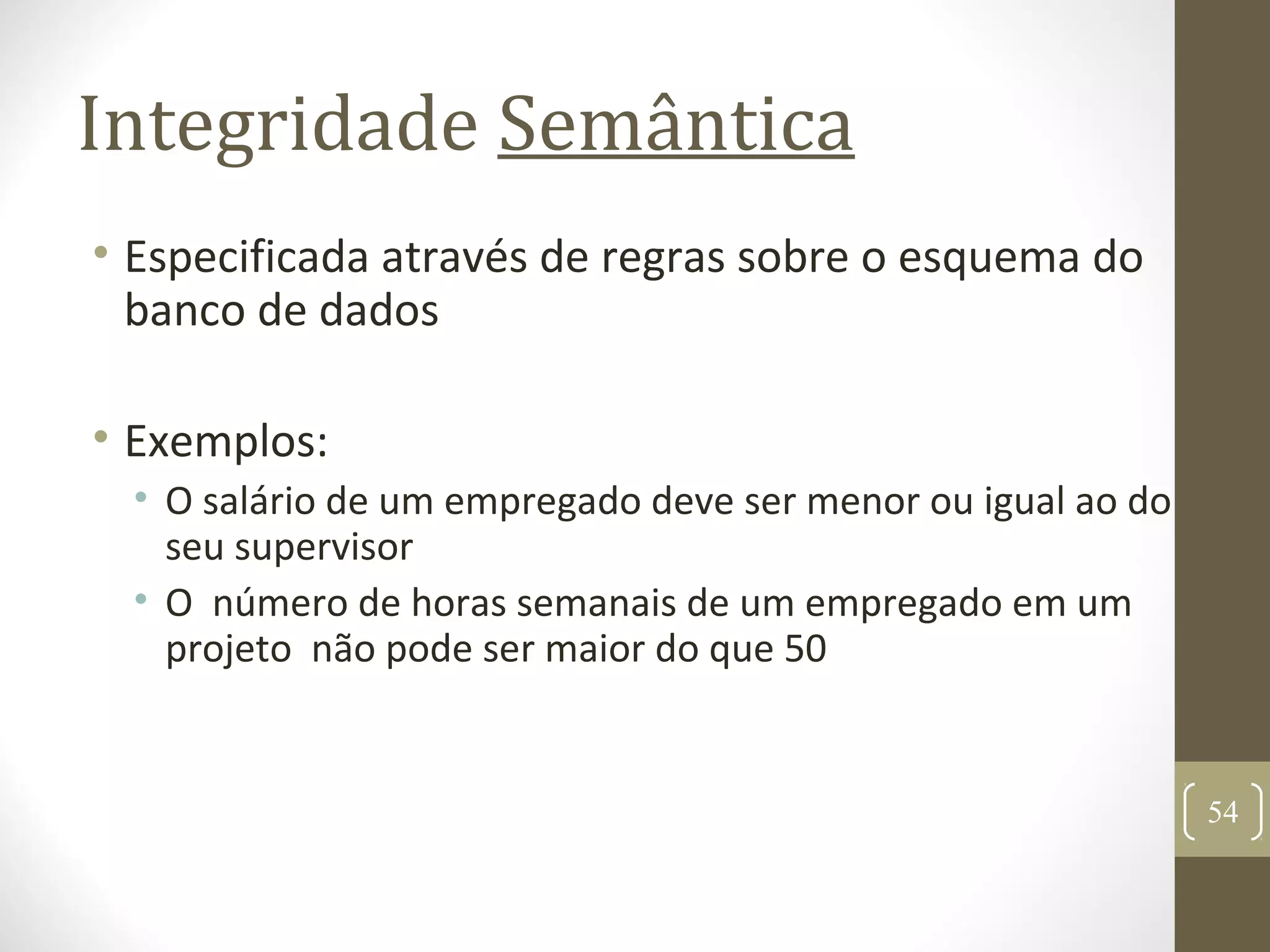 Integridade Semântica
• Especificada através de regras sobre o esquema do
banco de dados
• Exemplos:
• O salário de um empregado deve ser menor ou igual ao do
seu supervisor
• O número de horas semanais de um empregado em um
projeto não pode ser maior do que 50
54
 