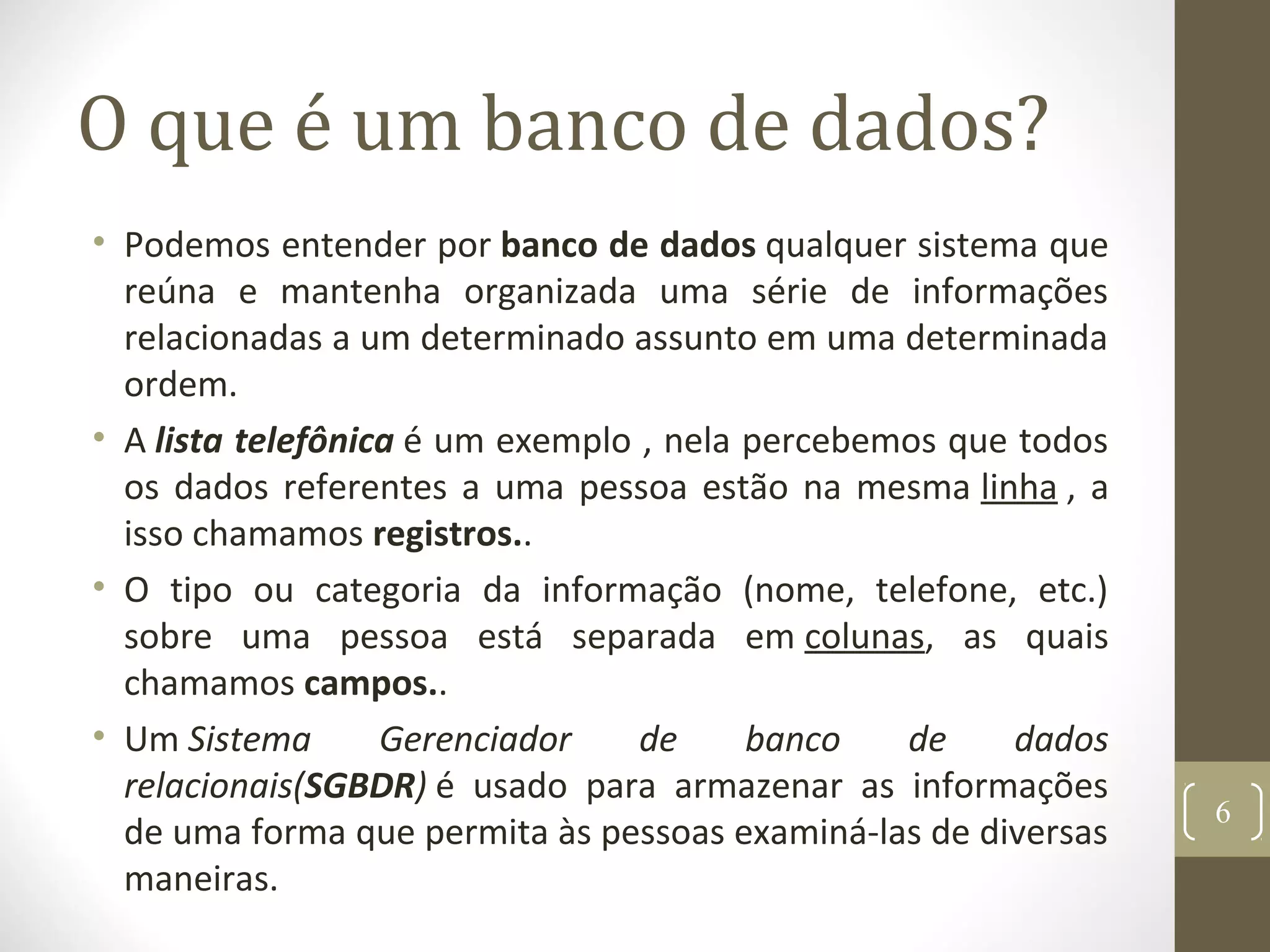 O que é um banco de dados?
• Podemos entender por banco de dados qualquer sistema que
reúna e mantenha organizada uma série de informações
relacionadas a um determinado assunto em uma determinada
ordem.
• A lista telefônica é um exemplo , nela percebemos que todos
os dados referentes a uma pessoa estão na mesma linha , a
isso chamamos registros..
• O tipo ou categoria da informação (nome, telefone, etc.)
sobre uma pessoa está separada em colunas, as quais
chamamos campos..
• Um Sistema Gerenciador de banco de dados
relacionais(SGBDR) é usado para armazenar as informações
de uma forma que permita às pessoas examiná-las de diversas
maneiras.
6
 